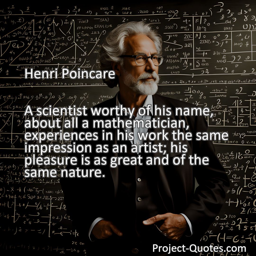 Freely Shareable Quote Image A scientist worthy of his name, about all a mathematician, experiences in his work the same impression as an artist; his pleasure is as great and of the same nature.