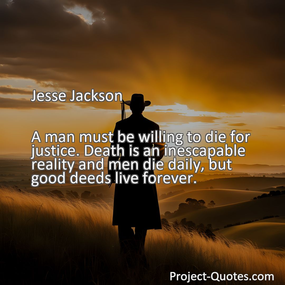 Freely Shareable Quote Image A man must be willing to die for justice. Death is an inescapable reality and men die daily, but good deeds live forever.