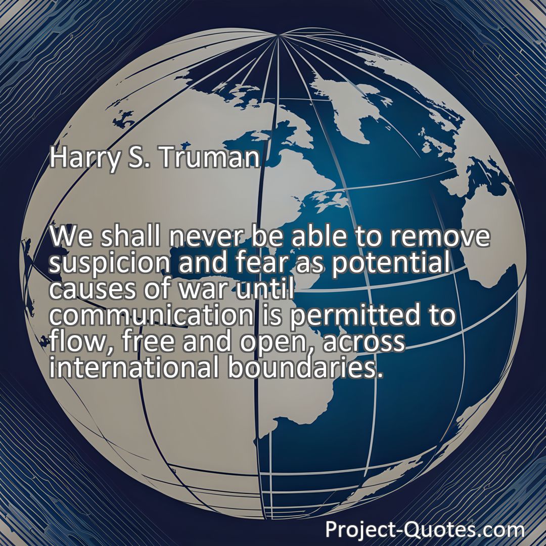 Freely Shareable Quote Image We shall never be able to remove suspicion and fear as potential causes of war until communication is permitted to flow, free and open, across international boundaries.