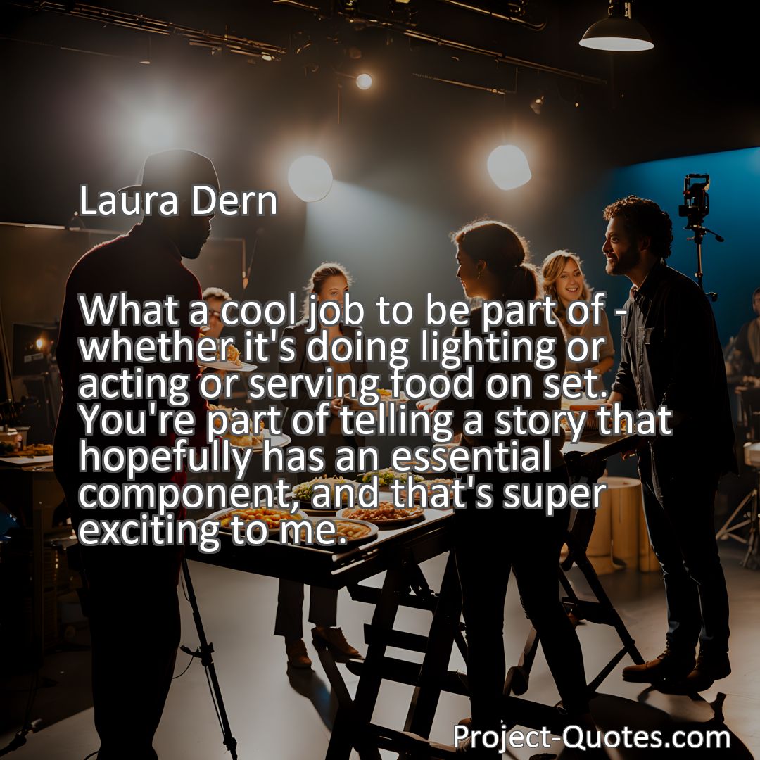 Freely Shareable Quote Image What a cool job to be part of - whether it's doing lighting or acting or serving food on set. You're part of telling a story that hopefully has an essential component, and that's super exciting to me.