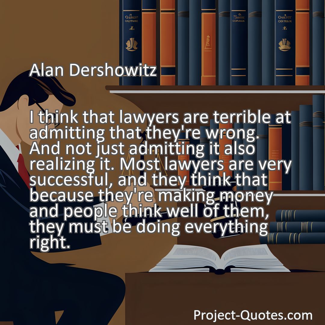 Freely Shareable Quote Image I think that lawyers are terrible at admitting that they're wrong. And not just admitting it also realizing it. Most lawyers are very successful, and they think that because they're making money and people think well of them, they must be doing everything right.