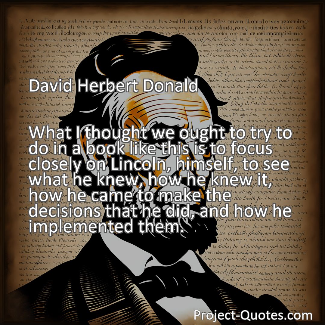 Freely Shareable Quote Image What I thought we ought to try to do in a book like this is to focus closely on Lincoln, himself, to see what he knew, how he knew it, how he came to make the decisions that he did, and how he implemented them.