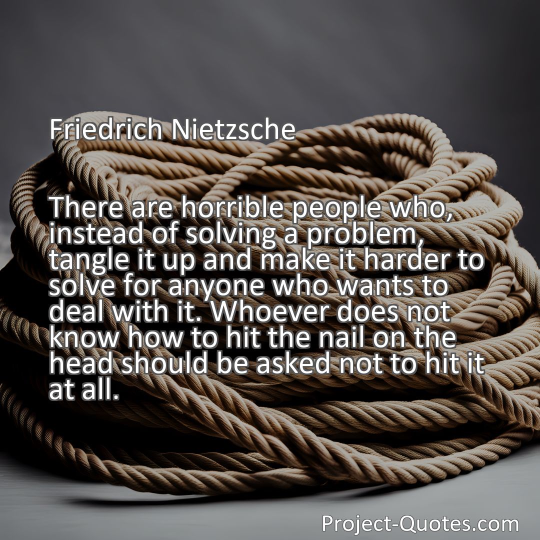 Freely Shareable Quote Image There are horrible people who, instead of solving a problem, tangle it up and make it harder to solve for anyone who wants to deal with it. Whoever does not know how to hit the nail on the head should be asked not to hit it at all.