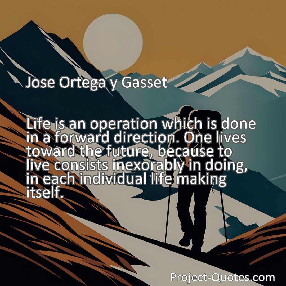 Freely Shareable Quote Image Life is an operation which is done in a forward direction. One lives toward the future, because to live consists inexorably in doing, in each individual life making itself.