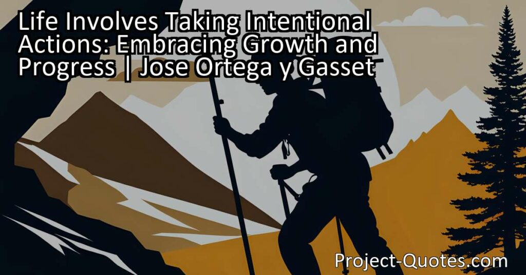 Life involves taking intentional actions in order to embrace growth and progress. Jose Ortega y Gasset