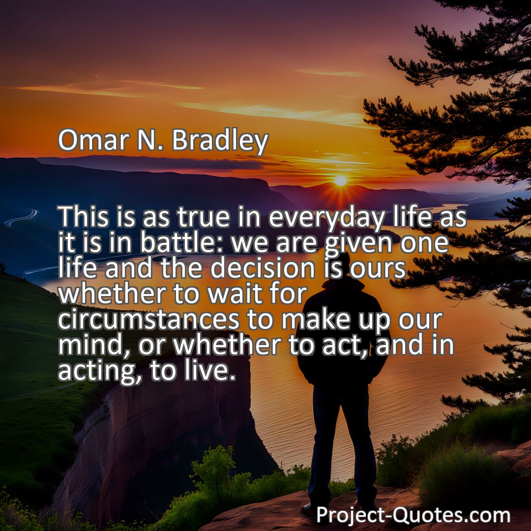 Freely Shareable Quote Image This is as true in everyday life as it is in battle: we are given one life and the decision is ours whether to wait for circumstances to make up our mind, or whether to act, and in acting, to live.