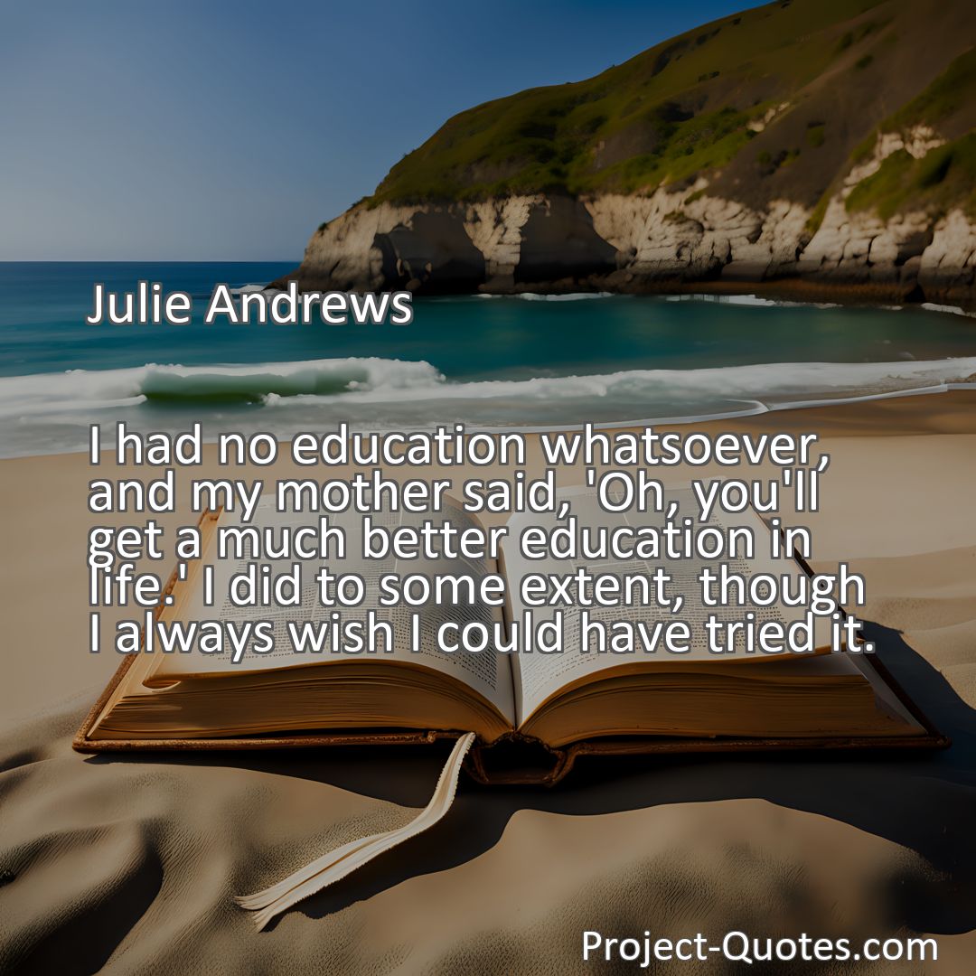Freely Shareable Quote Image I had no education whatsoever, and my mother said, 'Oh, you'll get a much better education in life.' I did to some extent, though I always wish I could have tried it.