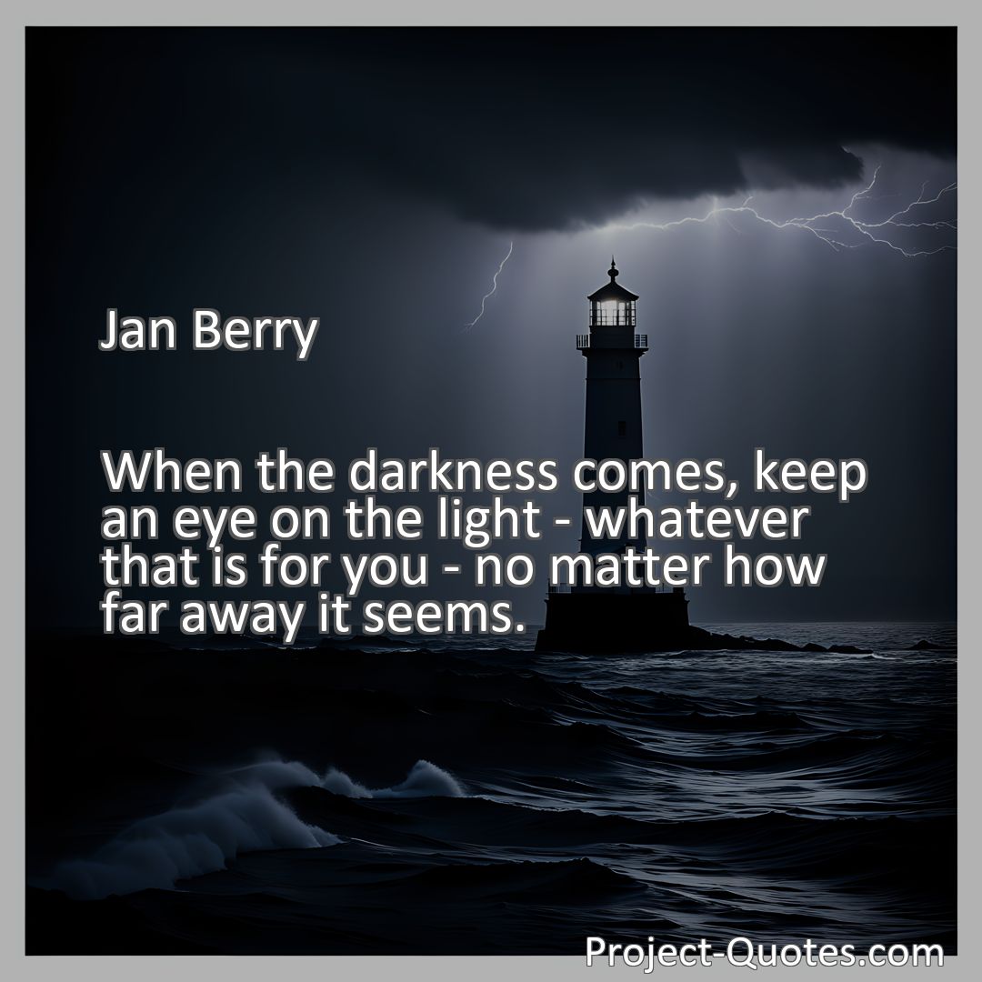 Freely Shareable Quote Image When the darkness comes, keep an eye on the light - whatever that is for you - no matter how far away it seems.