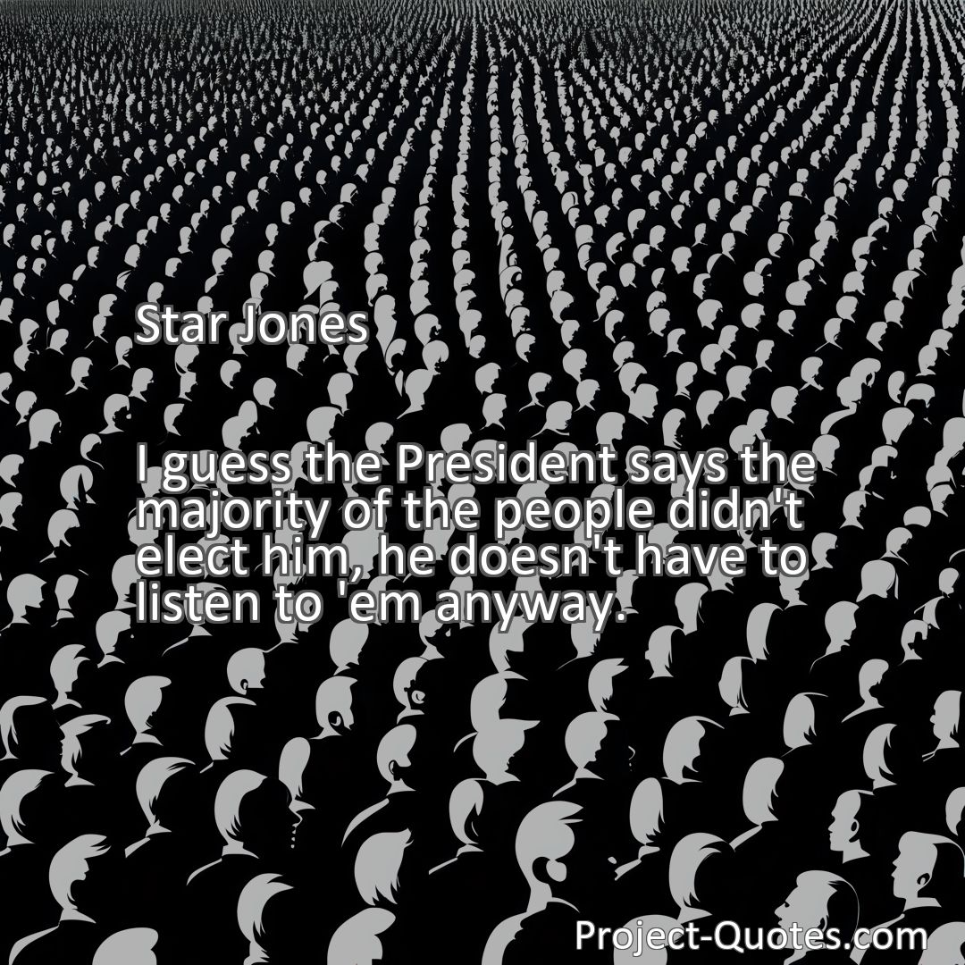 Freely Shareable Quote Image I guess the President says the majority of the people didn't elect him, he doesn't have to listen to 'em anyway.