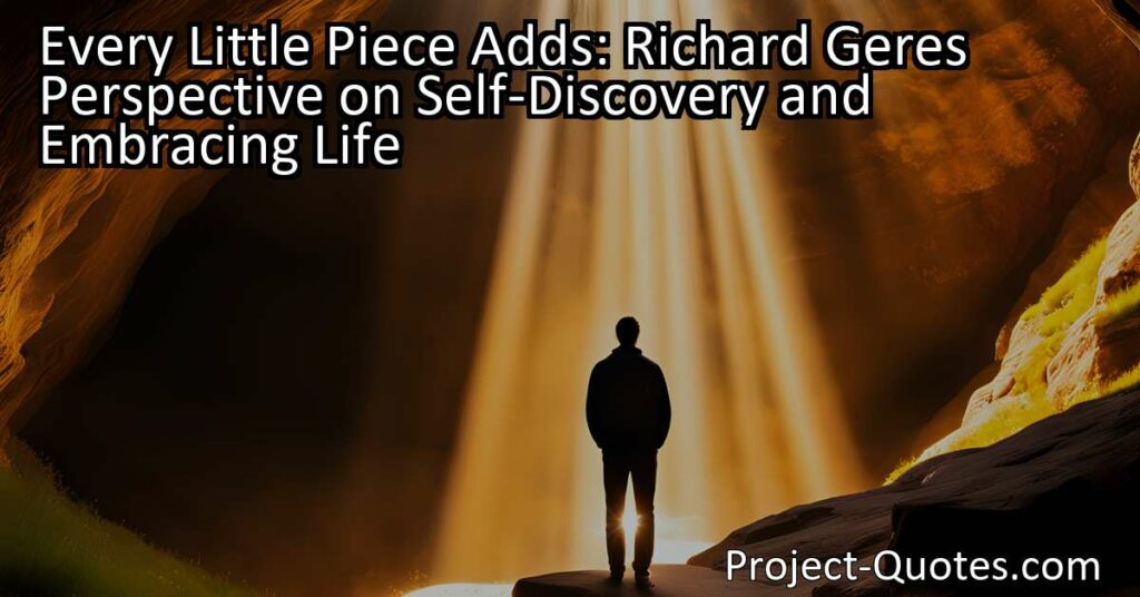 Richard Gere believes that every little piece adds to our self-discovery and embracing life. He explains that we can't figure out everything on our own