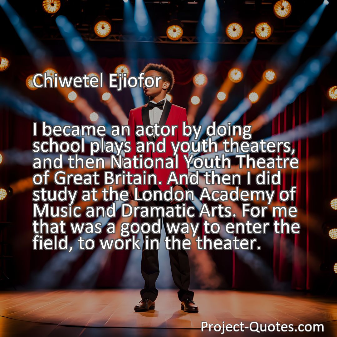 Freely Shareable Quote Image I became an actor by doing school plays and youth theaters, and then National Youth Theatre of Great Britain. And then I did study at the London Academy of Music and Dramatic Arts. For me that was a good way to enter the field, to work in the theater.