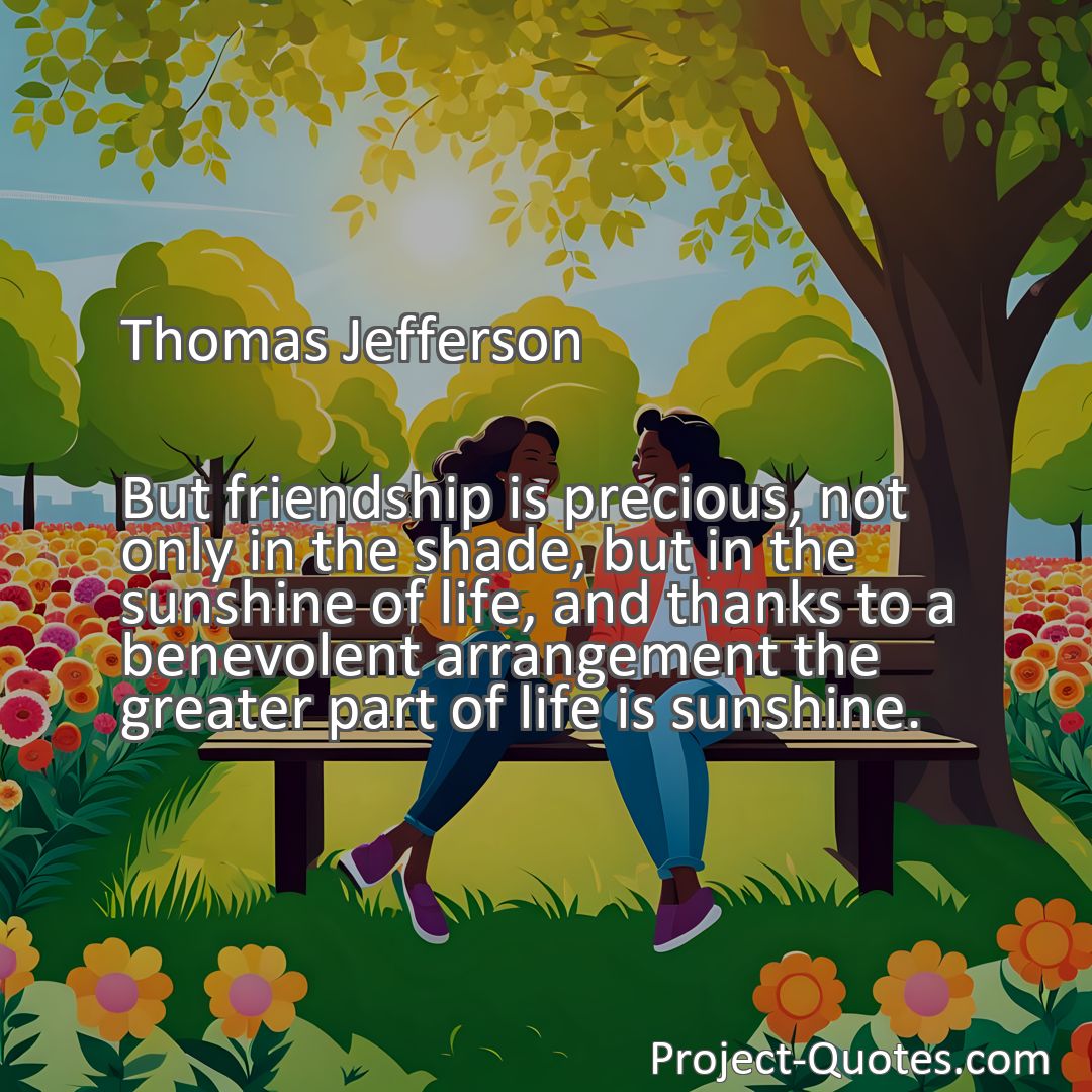 Freely Shareable Quote Image But friendship is precious, not only in the shade, but in the sunshine of life, and thanks to a benevolent arrangement the greater part of life is sunshine.