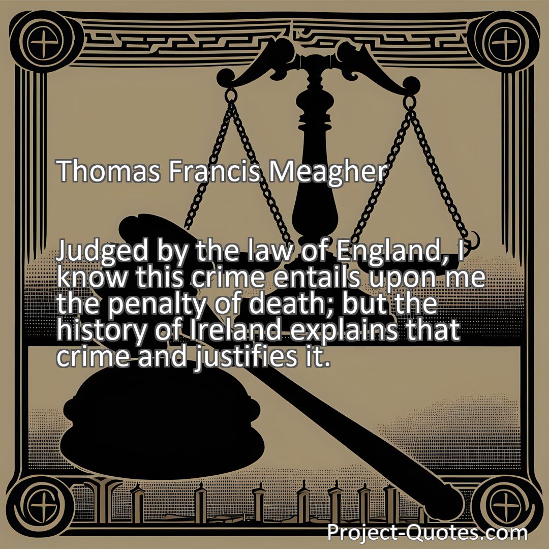Freely Shareable Quote Image Judged by the law of England, I know this crime entails upon me the penalty of death; but the history of Ireland explains that crime and justifies it.