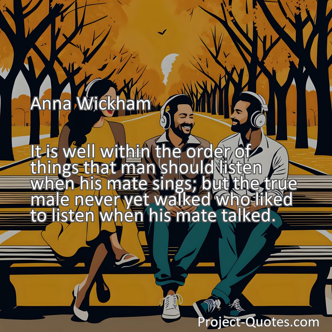 Freely Shareable Quote Image It is well within the order of things that man should listen when his mate sings; but the true male never yet walked who liked to listen when his mate talked.