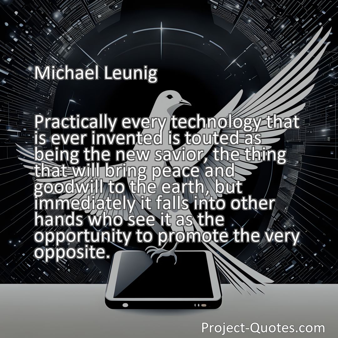 Freely Shareable Quote Image Practically every technology that is ever invented is touted as being the new savior, the thing that will bring peace and goodwill to the earth, but immediately it falls into other hands who see it as the opportunity to promote the very opposite.