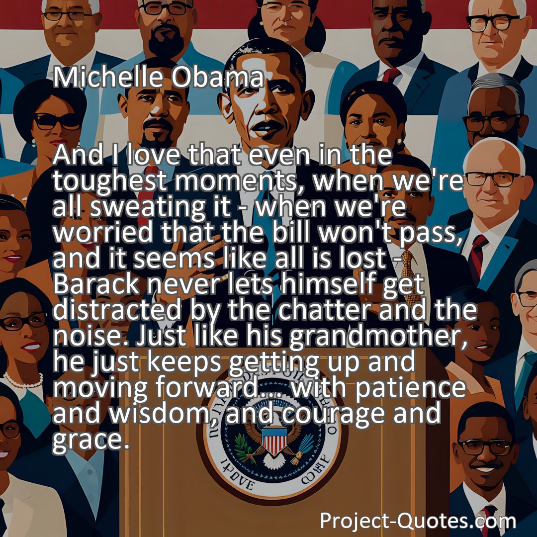 Freely Shareable Quote Image And I love that even in the toughest moments, when we're all sweating it - when we're worried that the bill won't pass, and it seems like all is lost - Barack never lets himself get distracted by the chatter and the noise. Just like his grandmother, he just keeps getting up and moving forward... with patience and wisdom, and courage and grace.