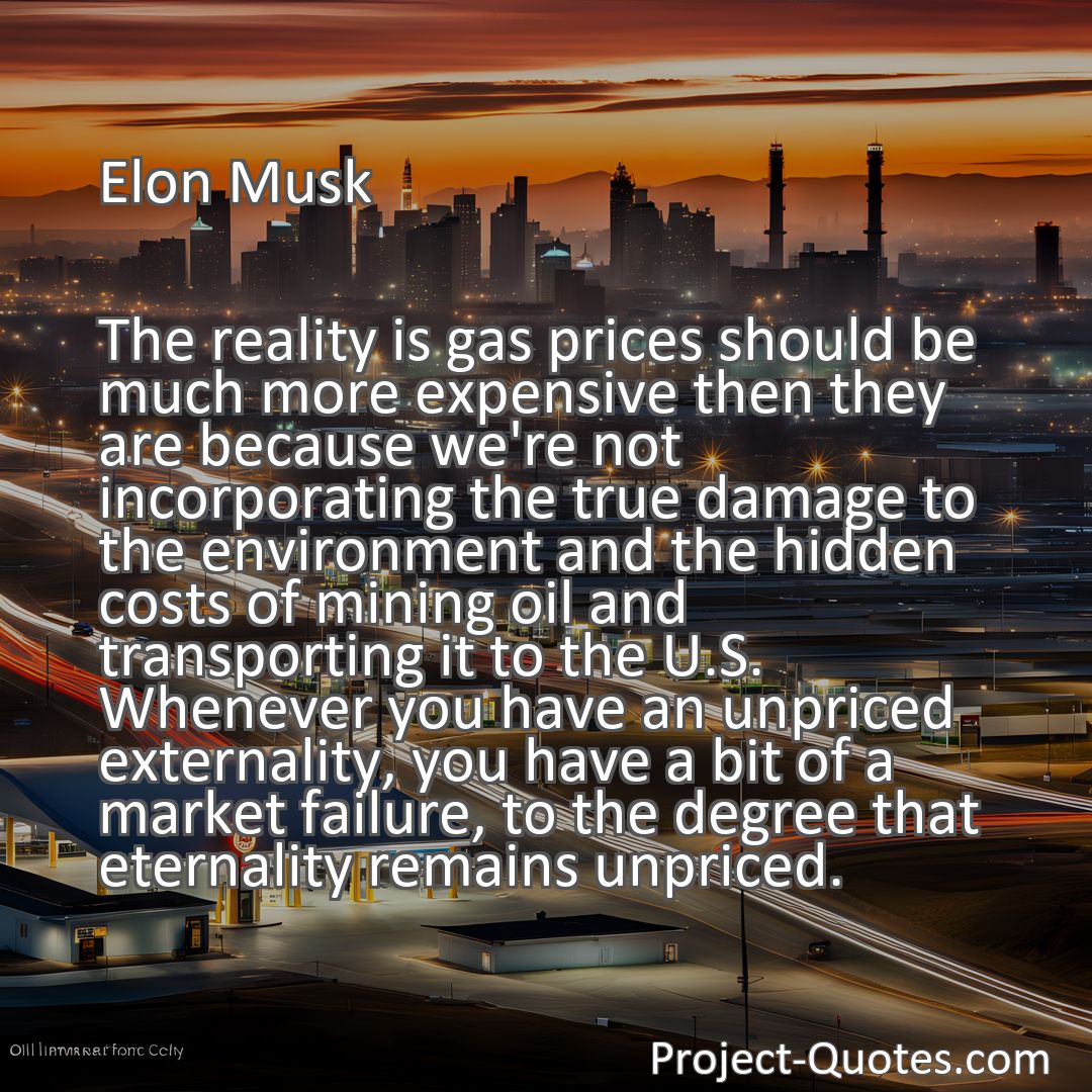 Freely Shareable Quote Image The reality is gas prices should be much more expensive then they are because we're not incorporating the true damage to the environment and the hidden costs of mining oil and transporting it to the U.S. Whenever you have an unpriced externality, you have a bit of a market failure, to the degree that eternality remains unpriced.