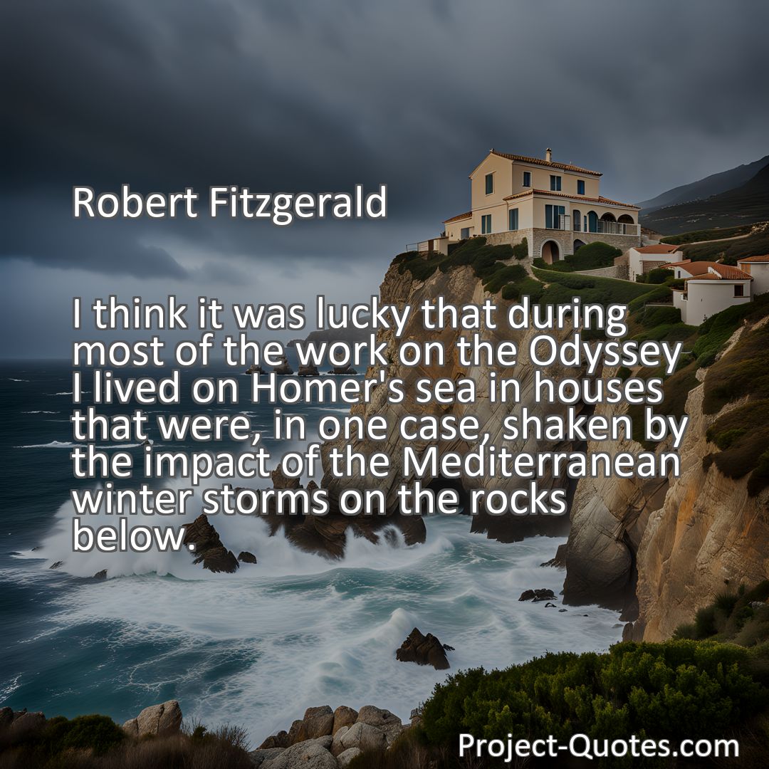 Freely Shareable Quote Image I think it was lucky that during most of the work on the Odyssey I lived on Homer's sea in houses that were, in one case, shaken by the impact of the Mediterranean winter storms on the rocks below.
