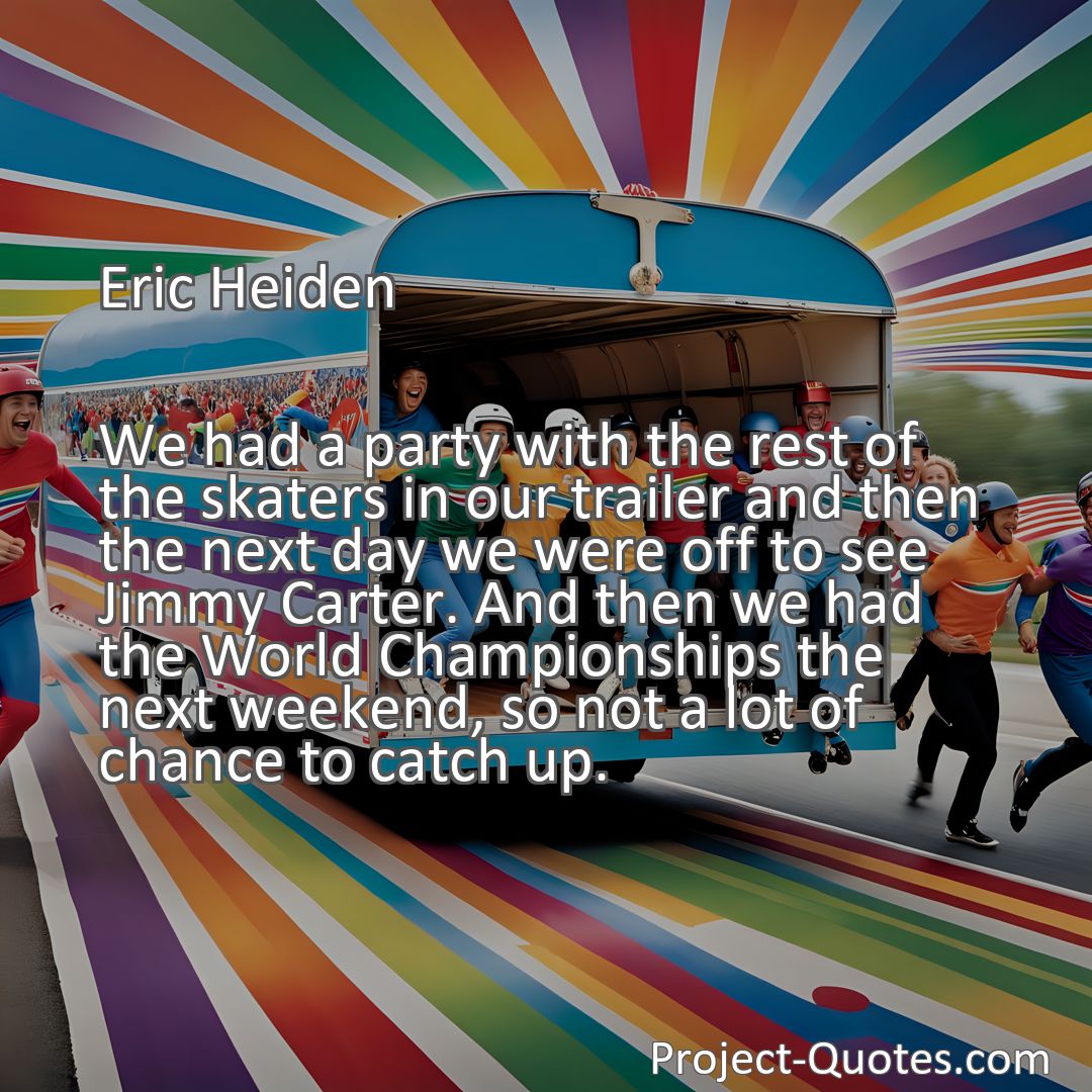 Freely Shareable Quote Image We had a party with the rest of the skaters in our trailer and then the next day we were off to see Jimmy Carter. And then we had the World Championships the next weekend, so not a lot of chance to catch up.