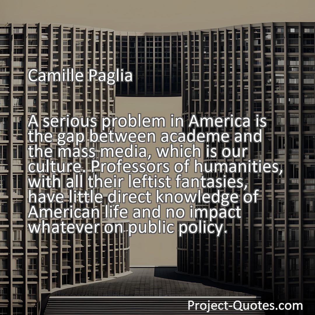 Freely Shareable Quote Image A serious problem in America is the gap between academe and the mass media, which is our culture. Professors of humanities, with all their leftist fantasies, have little direct knowledge of American life and no impact whatever on public policy.