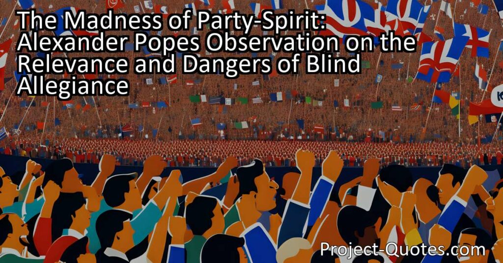 Alexander Pope's observation on the relevance of blind allegiance and the dangers of party-spirit holds significant relevance in today's political landscape. When individuals become solely devoted to a particular party