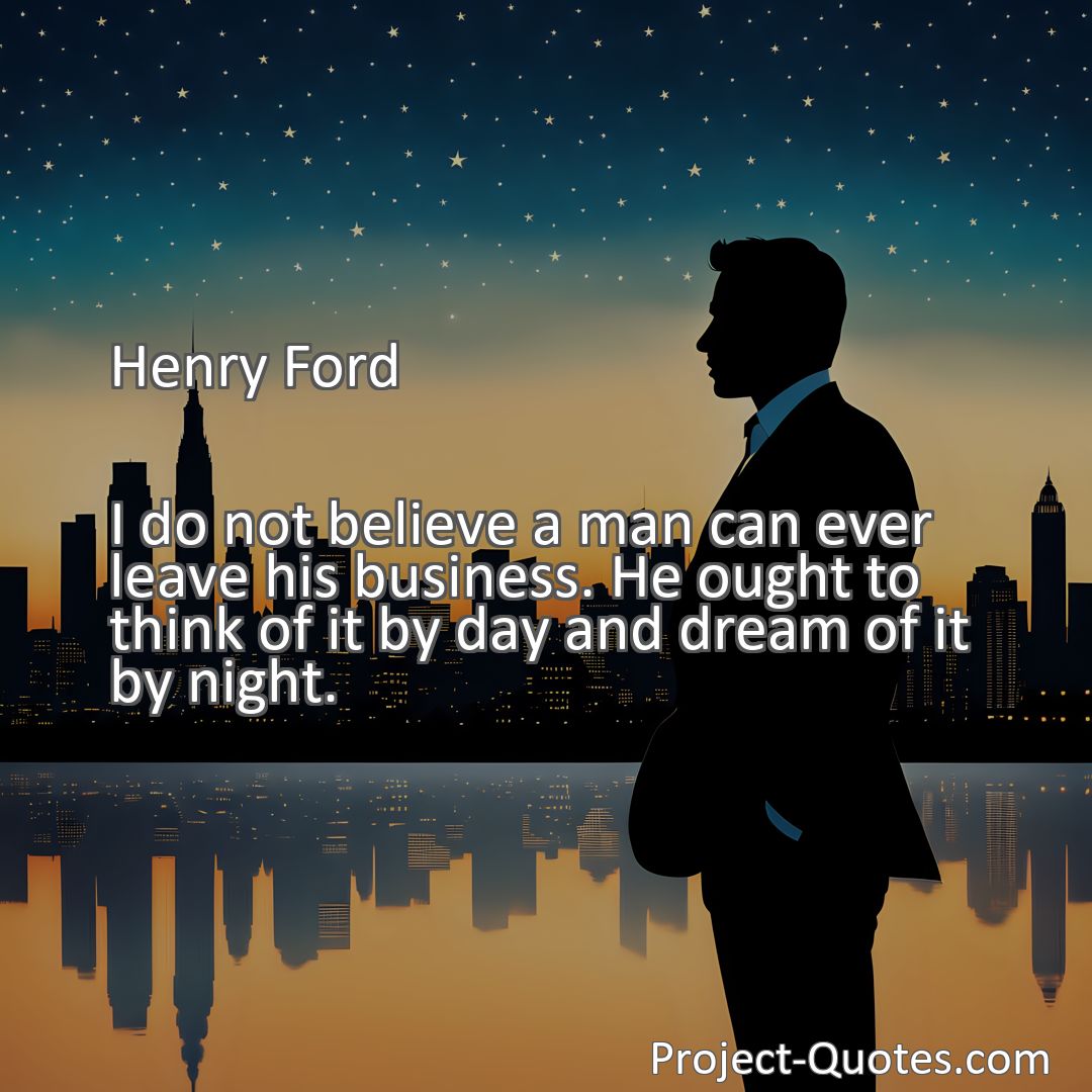 Freely Shareable Quote Image I do not believe a man can ever leave his business. He ought to think of it by day and dream of it by night.
