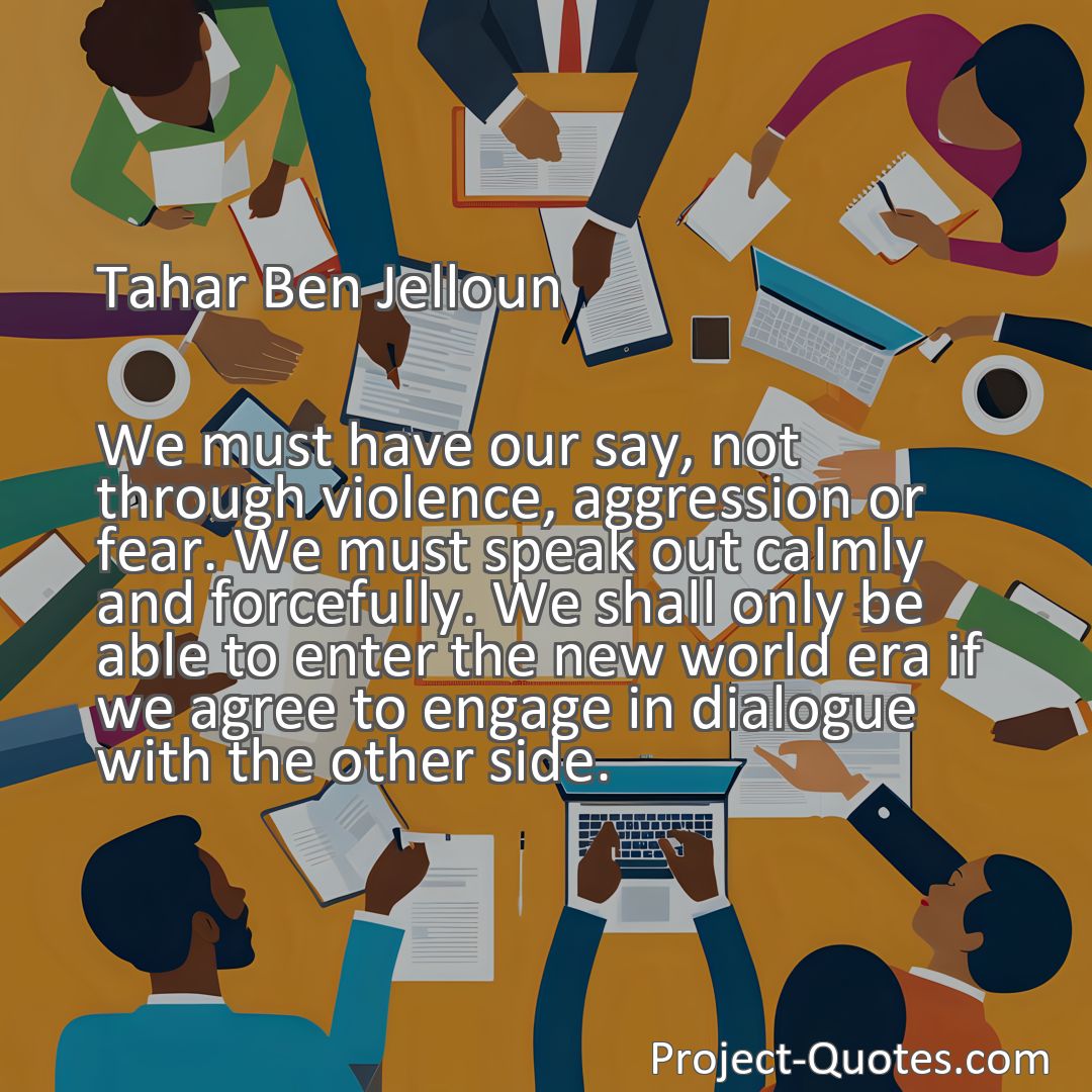 Freely Shareable Quote Image We must have our say, not through violence, aggression or fear. We must speak out calmly and forcefully. We shall only be able to enter the new world era if we agree to engage in dialogue with the other side.