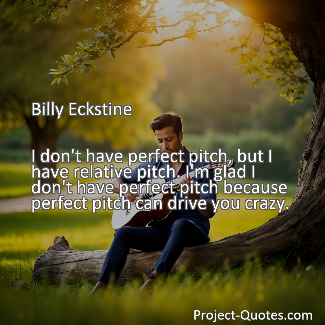 Freely Shareable Quote Image I don't have perfect pitch, but I have relative pitch. I'm glad I don't have perfect pitch because perfect pitch can drive you crazy.