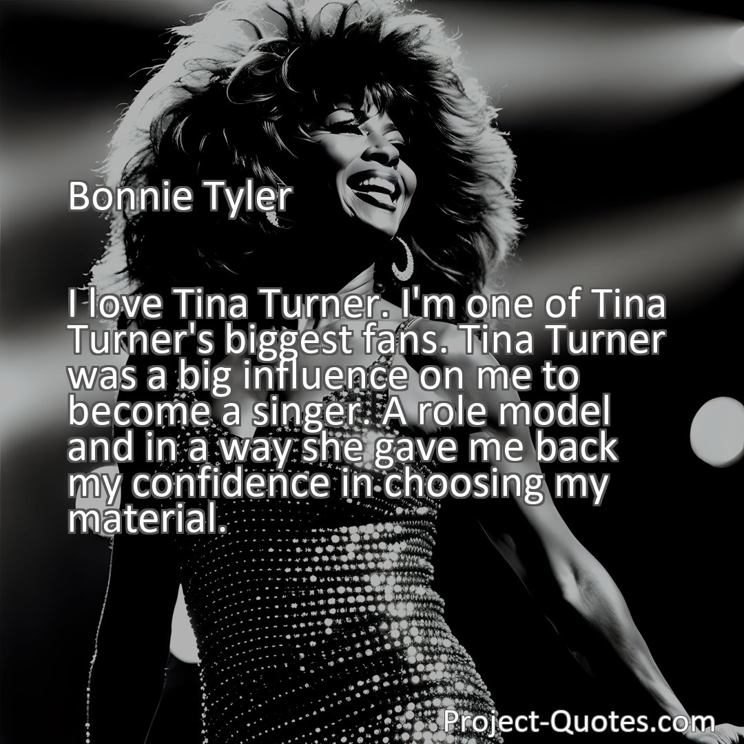 Freely Shareable Quote Image I love Tina Turner. I'm one of Tina Turner's biggest fans. Tina Turner was a big influence on me to become a singer. A role model and in a way she gave me back my confidence in choosing my material.