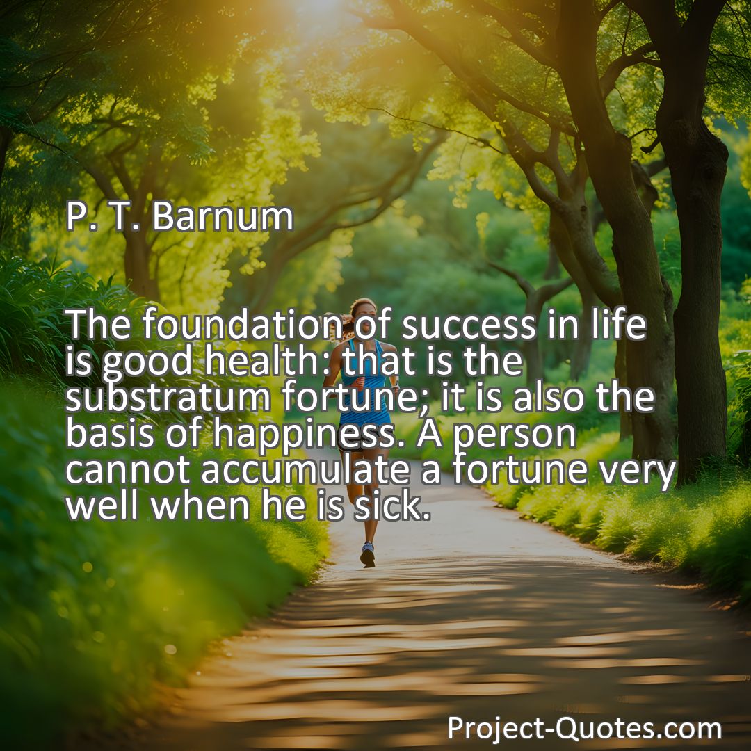 Freely Shareable Quote Image The foundation of success in life is good health: that is the substratum fortune; it is also the basis of happiness. A person cannot accumulate a fortune very well when he is sick.