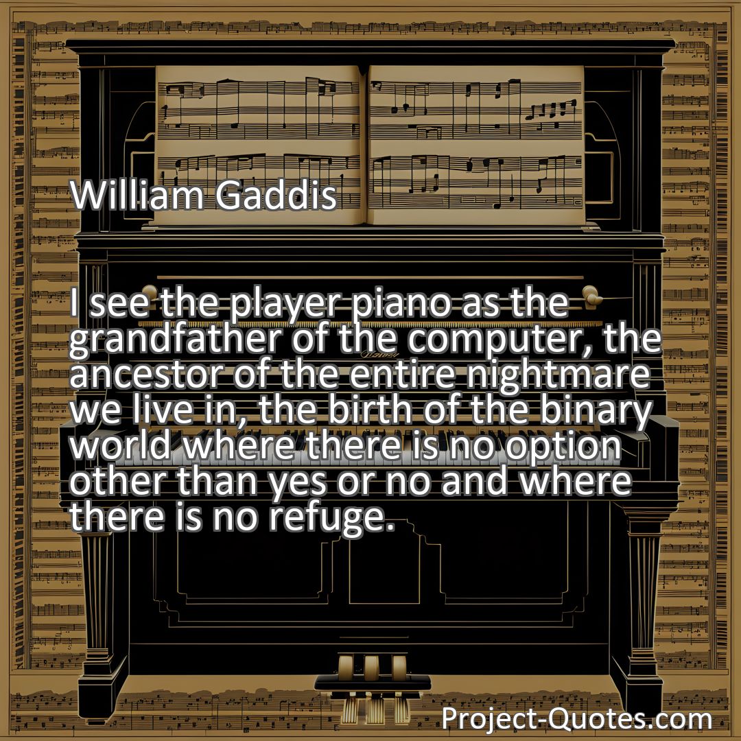 Freely Shareable Quote Image I see the player piano as the grandfather of the computer, the ancestor of the entire nightmare we live in, the birth of the binary world where there is no option other than yes or no and where there is no refuge.