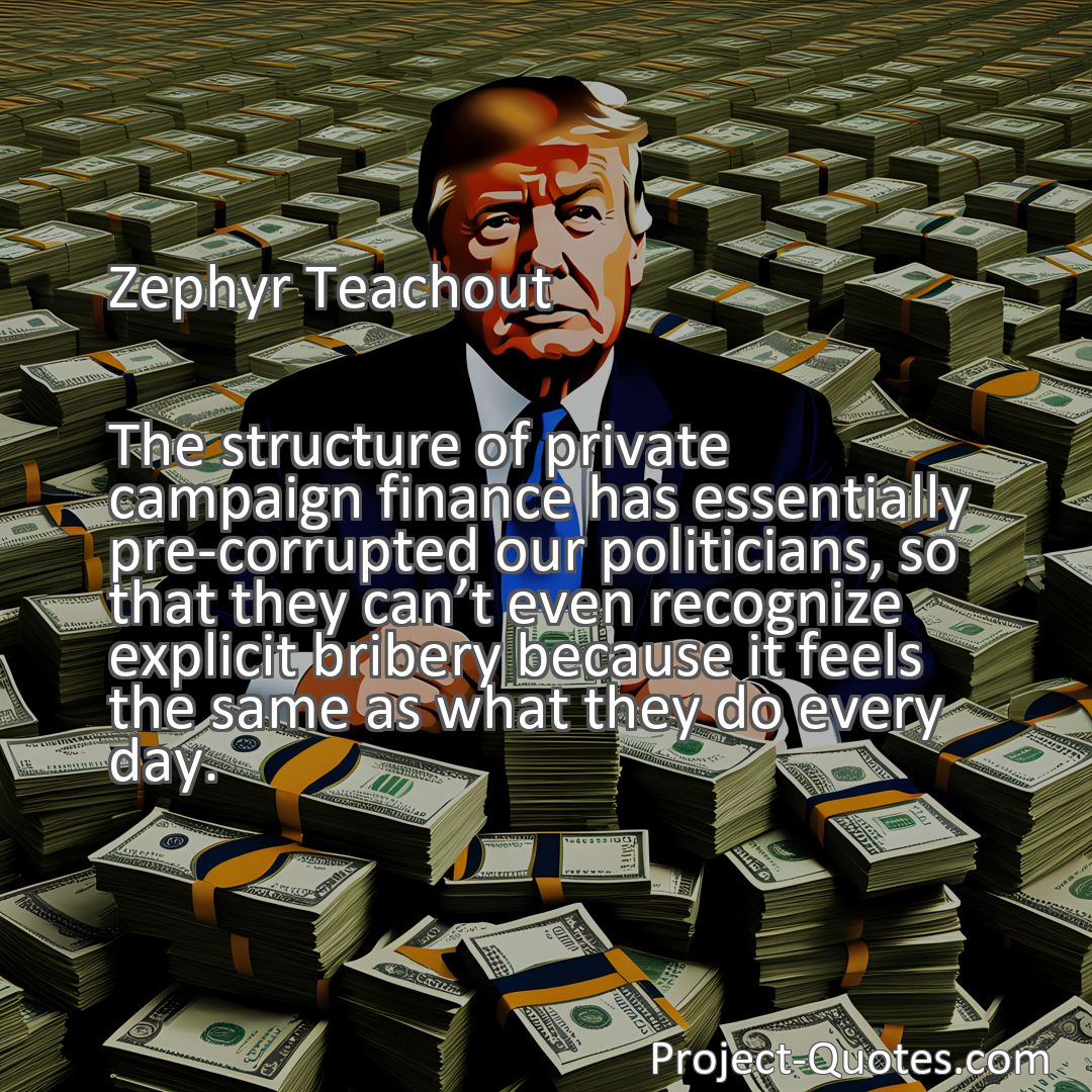 Freely Shareable Quote Image The structure of private campaign finance has essentially pre-corrupted our politicians, so that they cant even recognize explicit bribery because it feels the same as what they do every day.