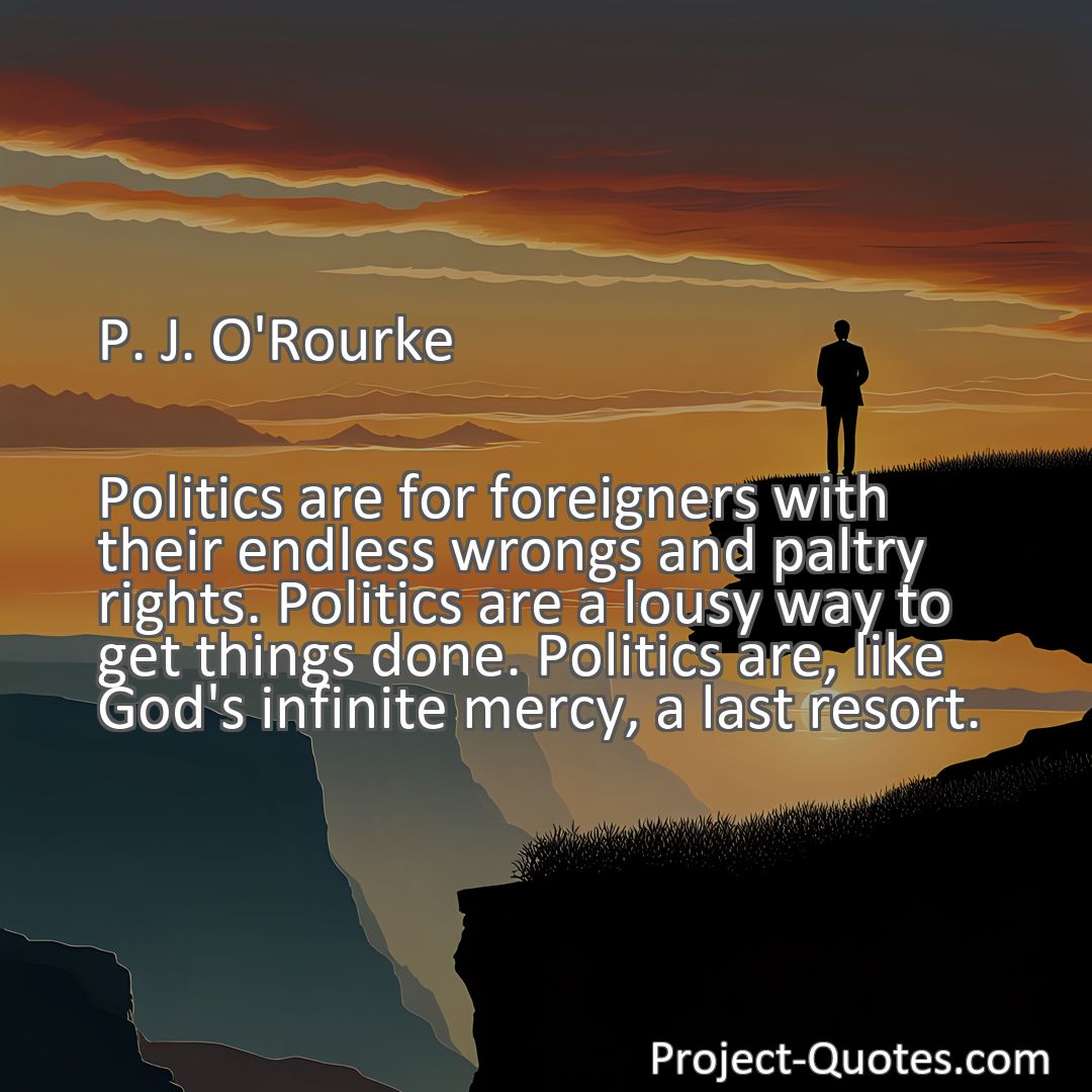 Freely Shareable Quote Image Politics are for foreigners with their endless wrongs and paltry rights. Politics are a lousy way to get things done. Politics are, like God's infinite mercy, a last resort.