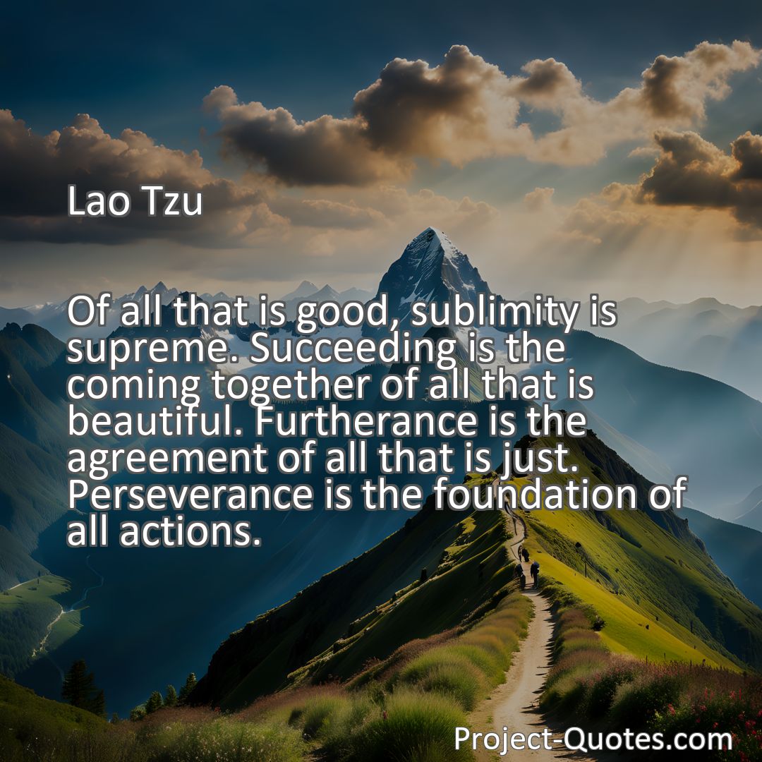 Freely Shareable Quote Image Of all that is good, sublimity is supreme. Succeeding is the coming together of all that is beautiful. Furtherance is the agreement of all that is just. Perseverance is the foundation of all actions.