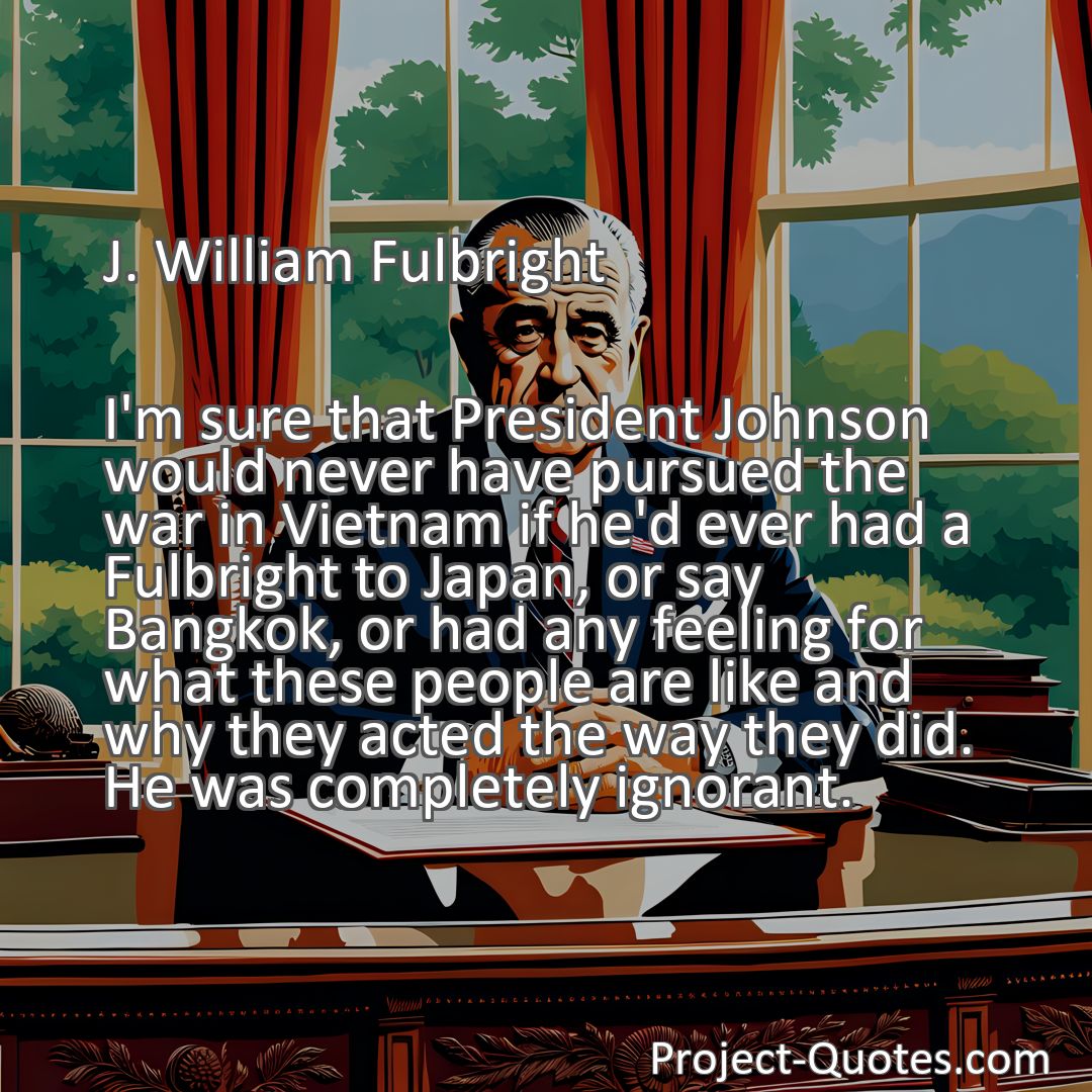 Freely Shareable Quote Image I'm sure that President Johnson would never have pursued the war in Vietnam if he'd ever had a Fulbright to Japan, or say Bangkok, or had any feeling for what these people are like and why they acted the way they did. He was completely ignorant.