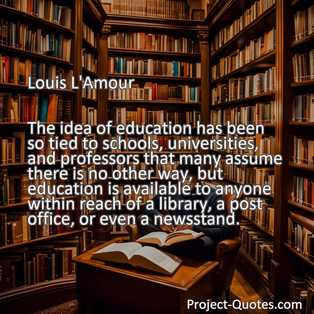 Freely Shareable Quote Image The idea of education has been so tied to schools, universities, and professors that many assume there is no other way, but education is available to anyone within reach of a library, a post office, or even a newsstand.