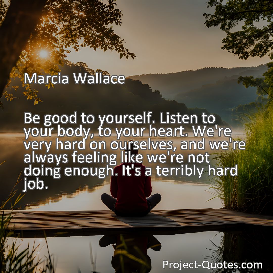 Freely Shareable Quote Image Be good to yourself. Listen to your body, to your heart. We're very hard on ourselves, and we're always feeling like we're not doing enough. It's a terribly hard job.