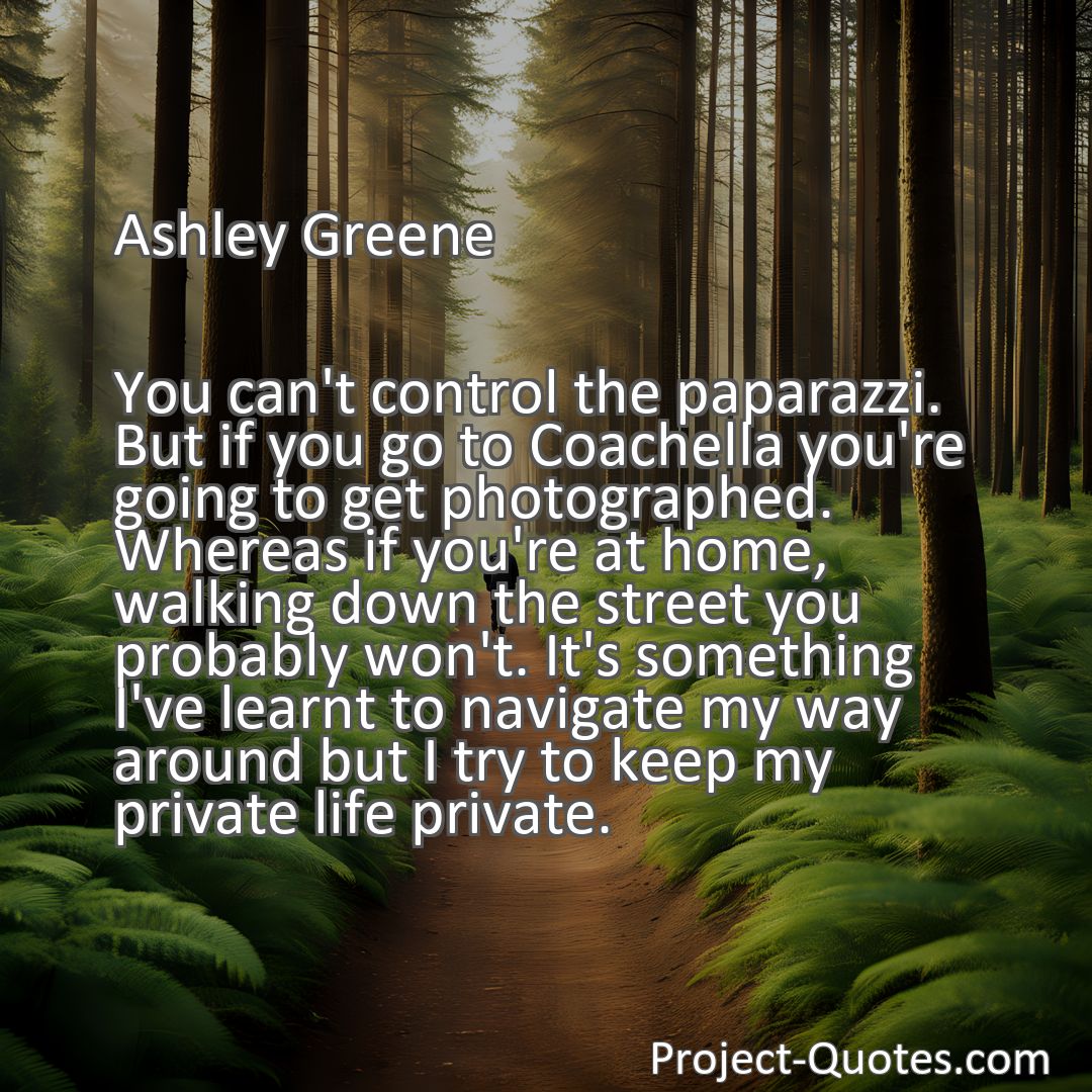 Freely Shareable Quote Image You can't control the paparazzi. But if you go to Coachella you're going to get photographed. Whereas if you're at home, walking down the street you probably won't. It's something I've learnt to navigate my way around but I try to keep my private life private.