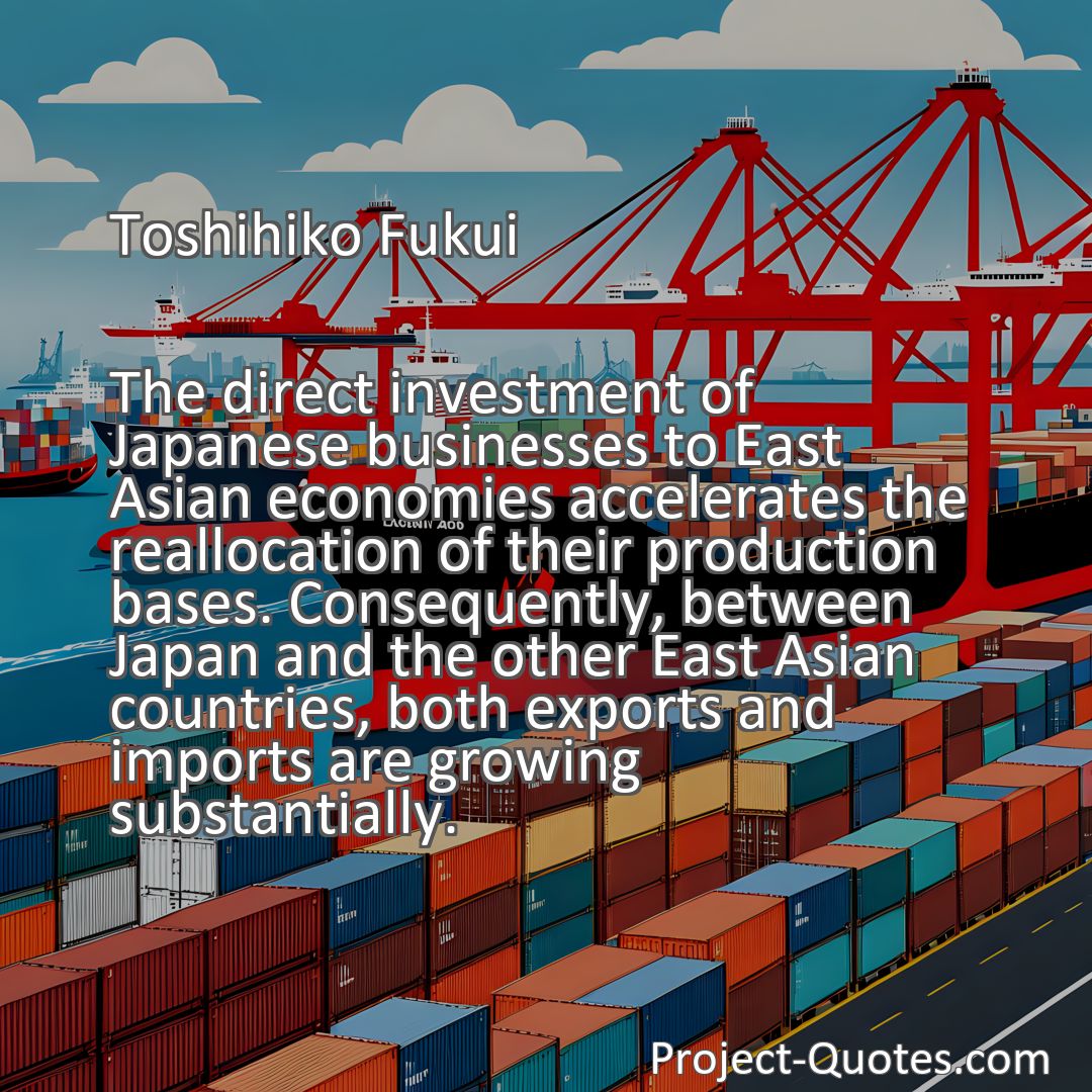 Freely Shareable Quote Image The direct investment of Japanese businesses to East Asian economies accelerates the reallocation of their production bases. Consequently, between Japan and the other East Asian countries, both exports and imports are growing substantially.