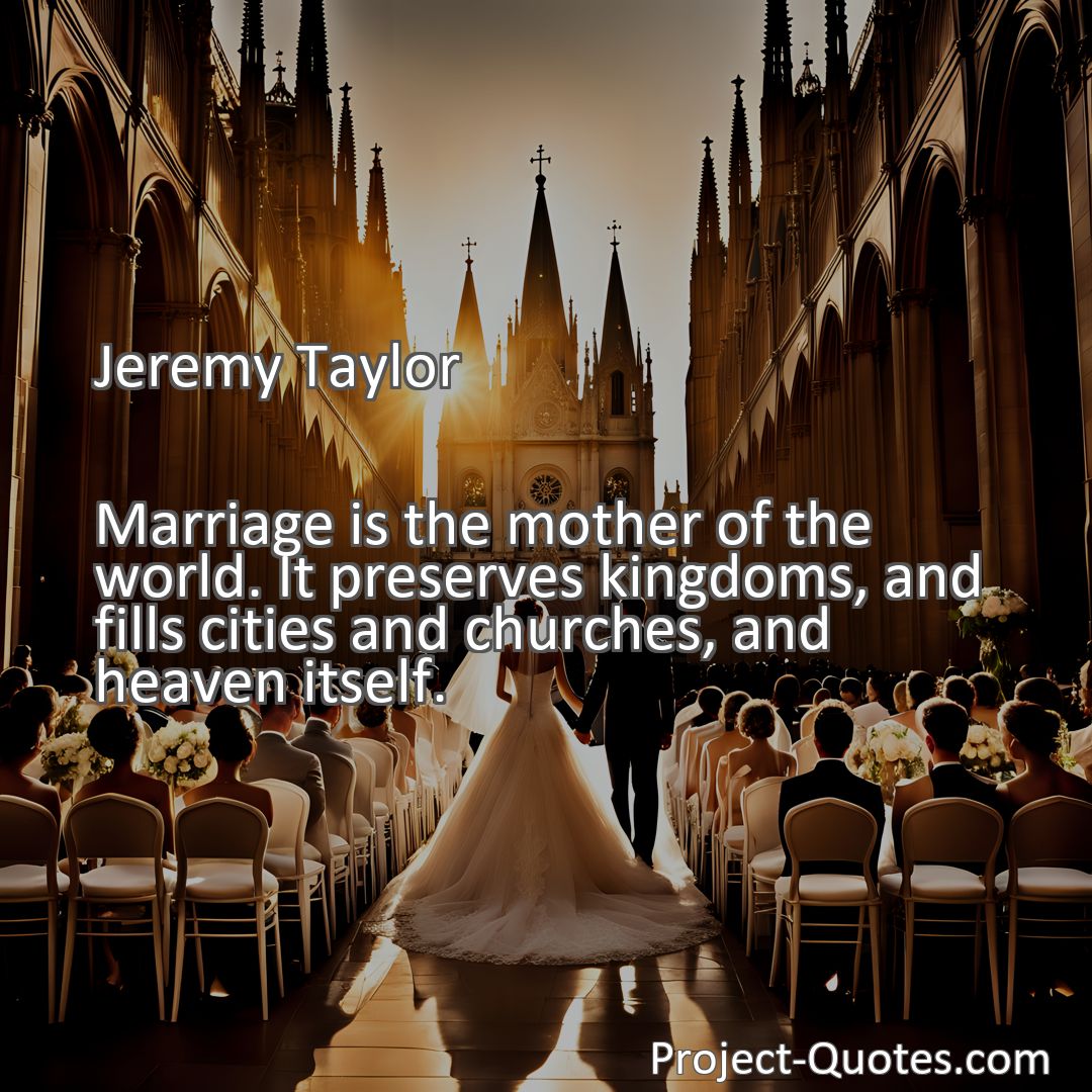 Freely Shareable Quote Image Marriage is the mother of the world. It preserves kingdoms, and fills cities and churches, and heaven itself.