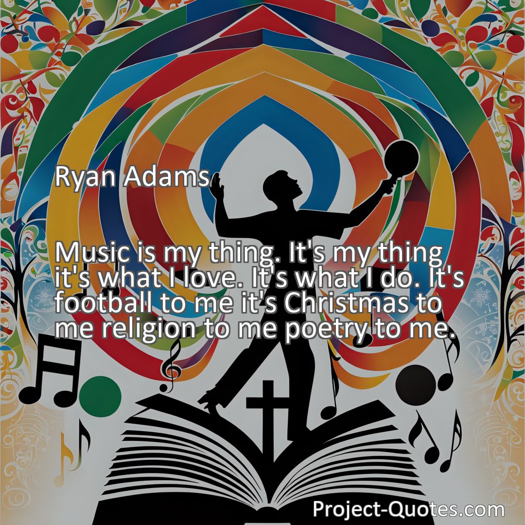 Freely Shareable Quote Image Music is my thing. It's my thing it's what I love. It's what I do. It's football to me it's Christmas to me religion to me poetry to me.