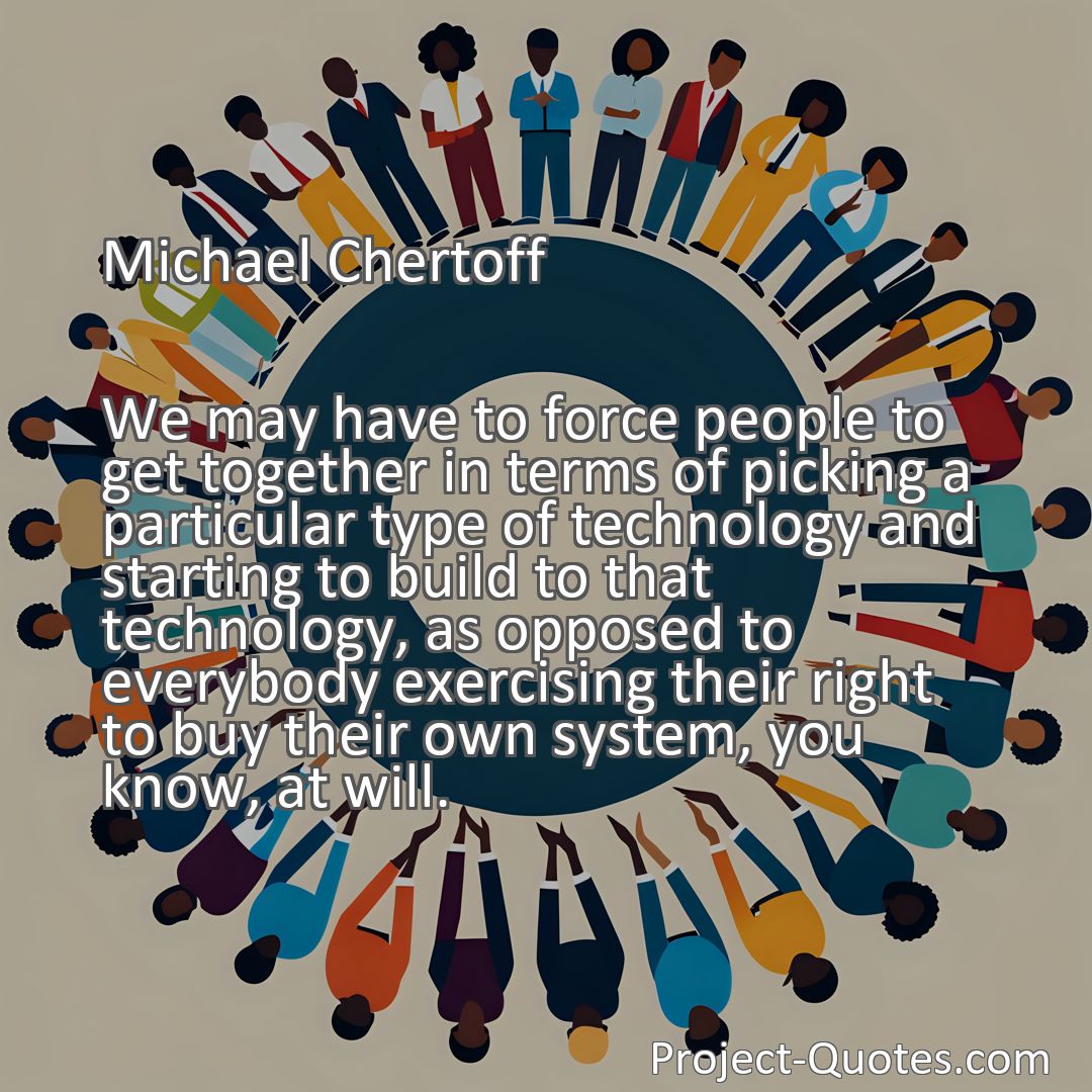 Freely Shareable Quote Image We may have to force people to get together in terms of picking a particular type of technology and starting to build to that technology, as opposed to everybody exercising their right to buy their own system, you know, at will.