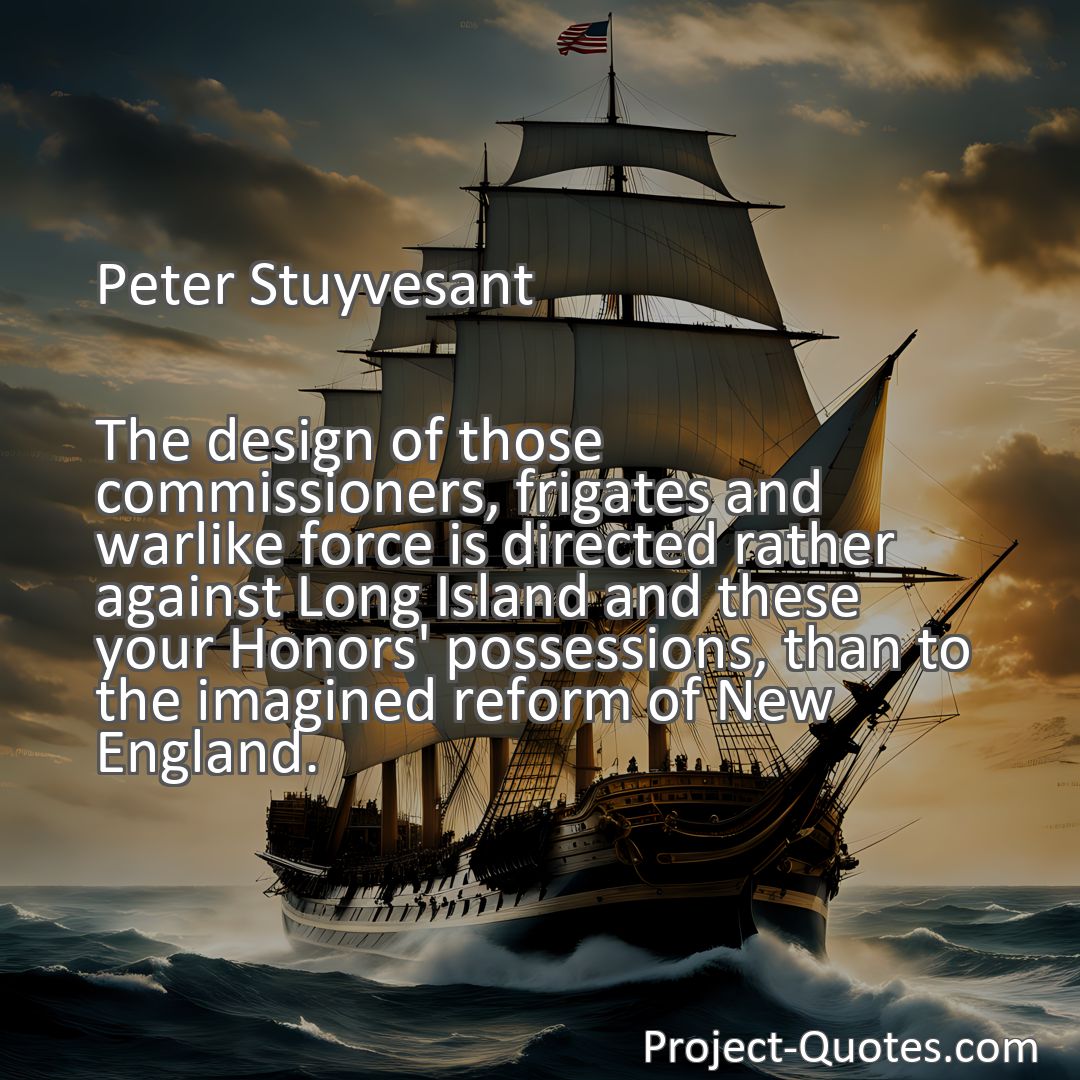 Freely Shareable Quote Image The design of those commissioners, frigates and warlike force is directed rather against Long Island and these your Honors' possessions, than to the imagined reform of New England.