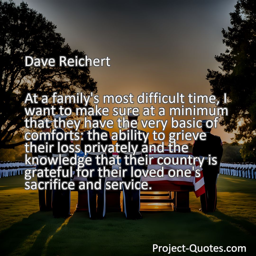 Freely Shareable Quote Image At a family's most difficult time, I want to make sure at a minimum that they have the very basic of comforts: the ability to grieve their loss privately and the knowledge that their country is grateful for their loved one's sacrifice and service.