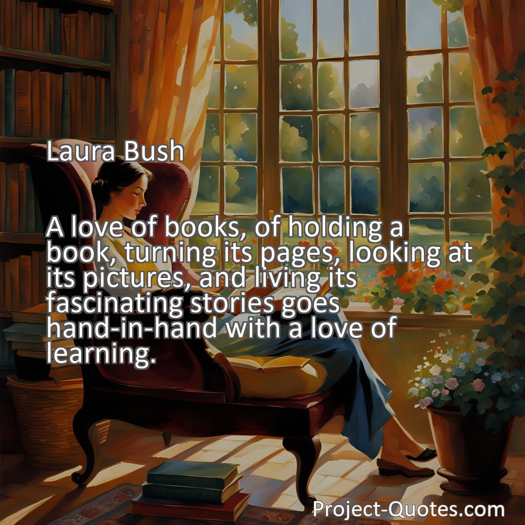 Freely Shareable Quote Image A love of books, of holding a book, turning its pages, looking at its pictures, and living its fascinating stories goes hand-in-hand with a love of learning.