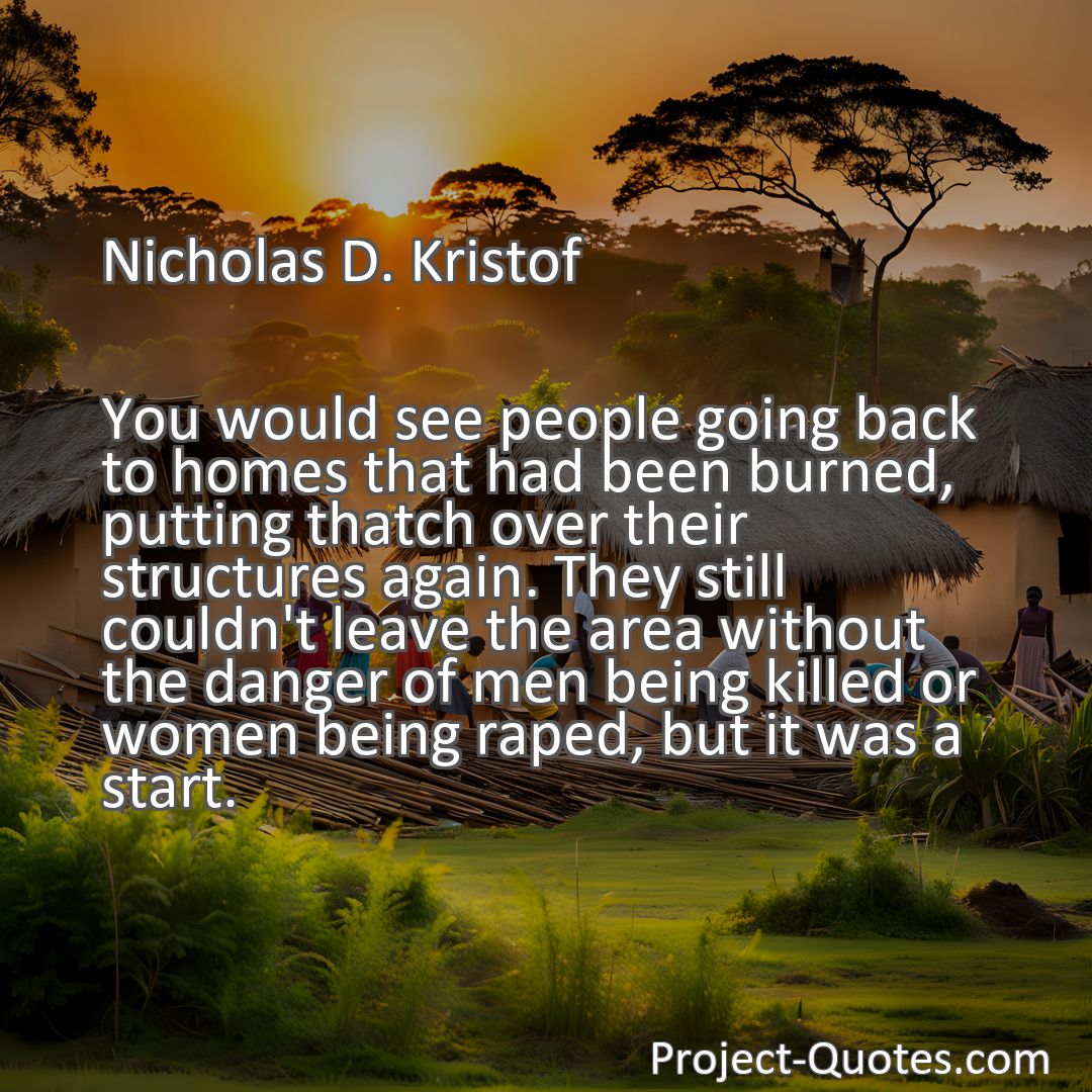 Freely Shareable Quote Image You would see people going back to homes that had been burned, putting thatch over their structures again. They still couldn't leave the area without the danger of men being killed or women being raped, but it was a start.