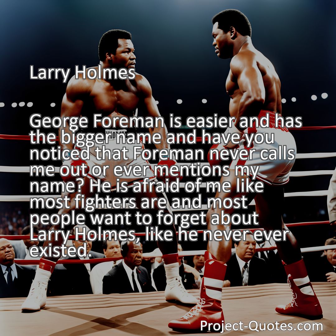 Freely Shareable Quote Image George Foreman is easier and has the bigger name and have you noticed that Foreman never calls me out or ever mentions my name? He is afraid of me like most fighters are and most people want to forget about Larry Holmes, like he never ever existed.