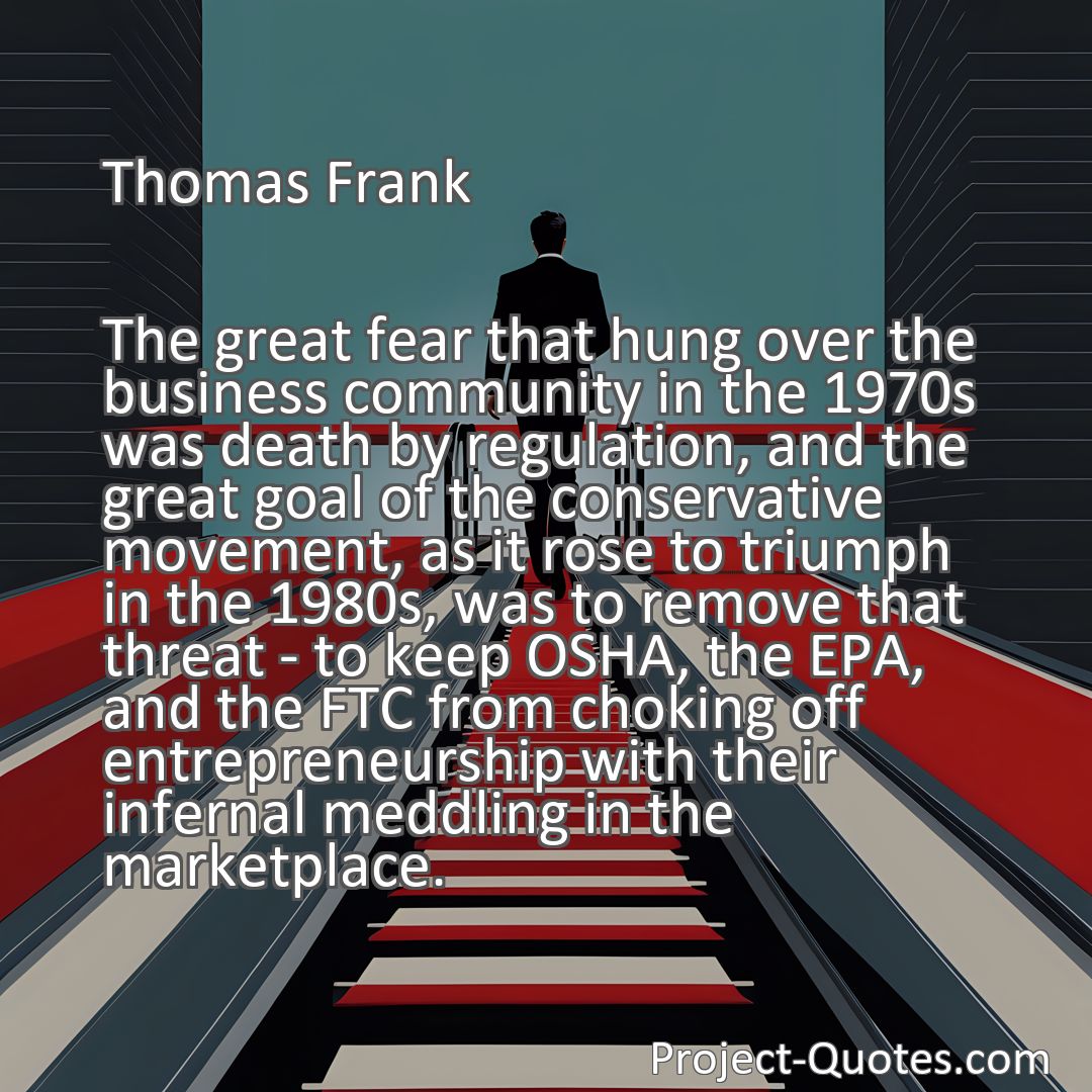 Freely Shareable Quote Image The great fear that hung over the business community in the 1970s was death by regulation, and the great goal of the conservative movement, as it rose to triumph in the 1980s, was to remove that threat - to keep OSHA, the EPA, and the FTC from choking off entrepreneurship with their infernal meddling in the marketplace.