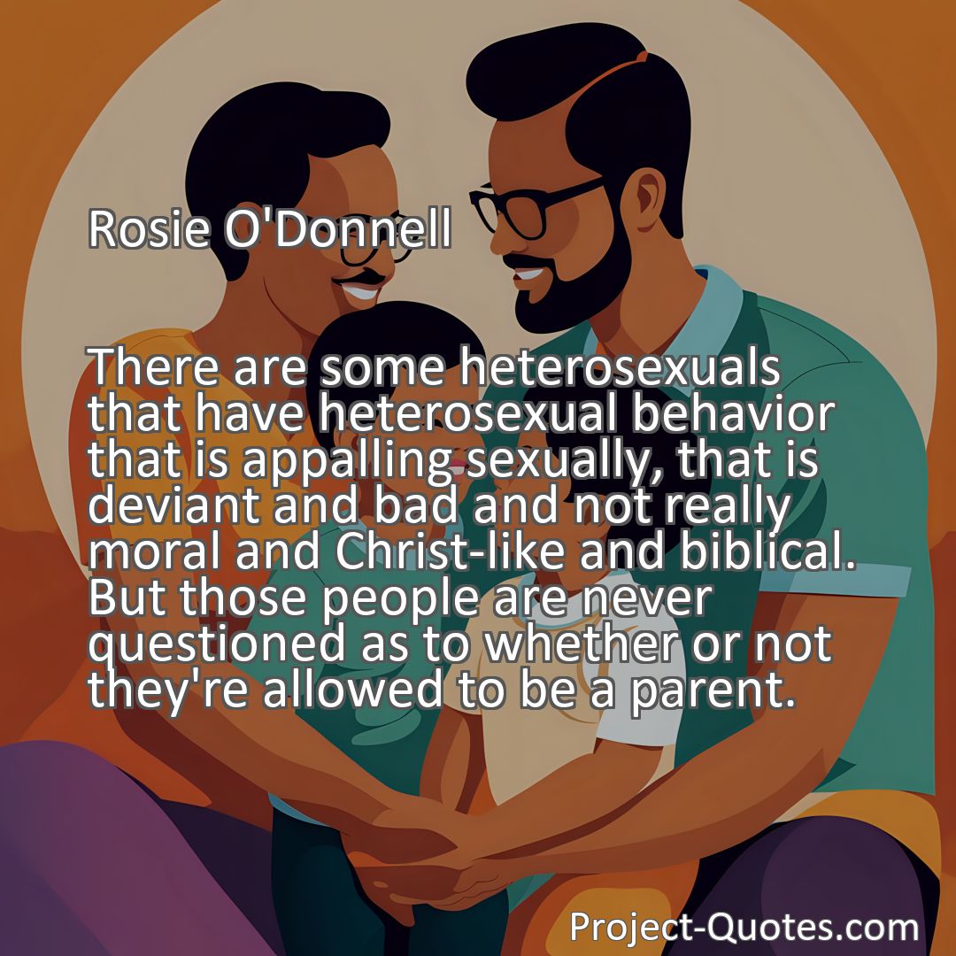 Freely Shareable Quote Image There are some heterosexuals that have heterosexual behavior that is appalling sexually, that is deviant and bad and not really moral and Christ-like and biblical. But those people are never questioned as to whether or not they're allowed to be a parent.