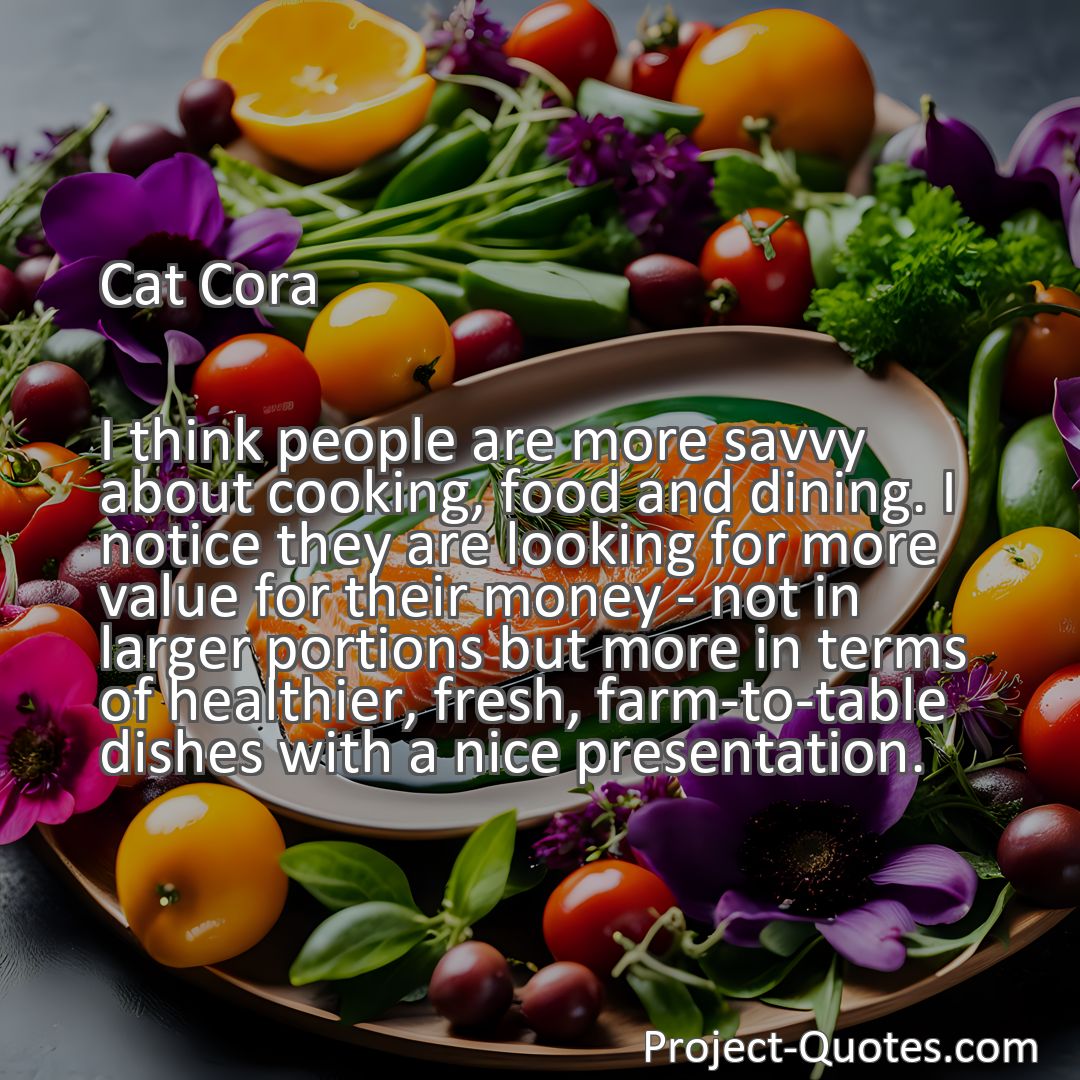 Freely Shareable Quote Image I think people are more savvy about cooking, food and dining. I notice they are looking for more value for their money - not in larger portions but more in terms of healthier, fresh, farm-to-table dishes with a nice presentation.